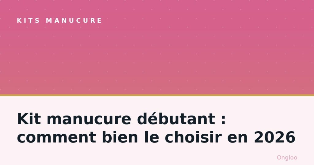 Kit manucure débutant : comment bien le choisir en 2026